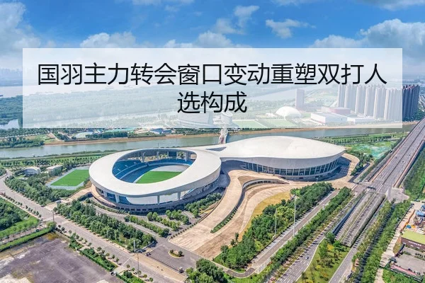 国羽主力转会窗口变动重塑双打人选构成
